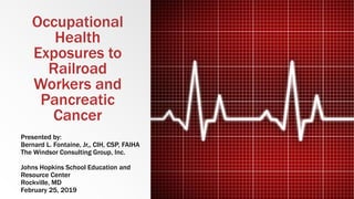 Occupational
Health
Exposures to
Railroad
Workers and
Pancreatic
Cancer
Presented by:
Bernard L. Fontaine, Jr,, CIH, CSP, FAIHA
The Windsor Consulting Group, Inc.
Johns Hopkins School Education and
Resource Center
Rockville, MD
February 25, 2019
 