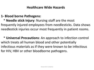 Healthcare Wide Hazards
1- Blood borne Pathogens:
* Needle stick Injury: Nursing staff are the most
frequently injured employees from needlesticks. Data shows
needlestick injuries occur most frequently in patient rooms.
* Universal Precautions: An approach to infection control
which treats all human blood and other potentially
infectious materials as if they were known to be infectious
for HIV, HBV or other bloodborne pathogens.
Amani.M. AL Bohisi
 