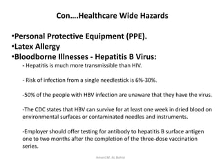 Con….Healthcare Wide Hazards
•Personal Protective Equipment (PPE).
•Latex Allergy
•Bloodborne Illnesses - Hepatitis B Virus:
- Hepatitis is much more transmissible than HIV.
- Risk of infection from a single needlestick is 6%-30%.
-50% of the people with HBV infection are unaware that they have the virus.
-The CDC states that HBV can survive for at least one week in dried blood on
environmental surfaces or contaminated needles and instruments.
-Employer should offer testing for antibody to hepatitis B surface antigen
one to two months after the completion of the three-dose vaccination
series.
Amani.M. AL Bohisi
 