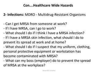 Con….Healthcare Wide Hazards
2- Infections: MDRO - Multidrug-Resistant Organisms
- Can I get MRSA from someone at work?
- If I have MRSA, can I go to work?
- What should I do if I think I have a MRSA infection?
- If I have a MRSA skin infection, what should I do to
prevent its spread at work and at home?
- What should I do if I suspect that my uniform, clothing,
personal protective equipment or workstation has
become contaminated with MRSA?
- What can my boss (employer) do to prevent the spread
of MRSA at the workplace?
Amani.M. AL Bohisi
 