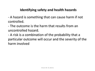Identifying safety and health hazards
- A hazard is something that can cause harm if not
controlled.
- The outcome is the harm that results from an
uncontrolled hazard.
- A risk is a combination of the probability that a
particular outcome will occur and the severity of the
harm involved
Amani.M. AL Bohisi
 