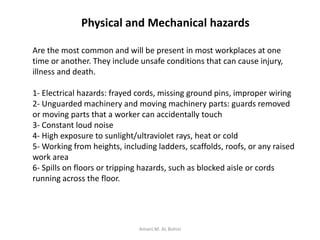 Physical and Mechanical hazards
Are the most common and will be present in most workplaces at one
time or another. They include unsafe conditions that can cause injury,
illness and death.
1- Electrical hazards: frayed cords, missing ground pins, improper wiring
2- Unguarded machinery and moving machinery parts: guards removed
or moving parts that a worker can accidentally touch
3- Constant loud noise
4- High exposure to sunlight/ultraviolet rays, heat or cold
5- Working from heights, including ladders, scaffolds, roofs, or any raised
work area
6- Spills on floors or tripping hazards, such as blocked aisle or cords
running across the floor.
Amani.M. AL Bohisi
 