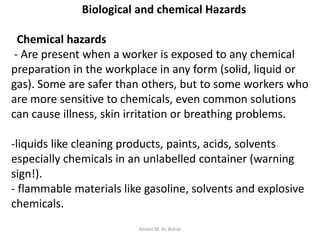 Biological and chemical Hazards
Chemical hazards
- Are present when a worker is exposed to any chemical
preparation in the workplace in any form (solid, liquid or
gas). Some are safer than others, but to some workers who
are more sensitive to chemicals, even common solutions
can cause illness, skin irritation or breathing problems.
-liquids like cleaning products, paints, acids, solvents
especially chemicals in an unlabelled container (warning
sign!).
- flammable materials like gasoline, solvents and explosive
chemicals.
Amani.M. AL Bohisi
 