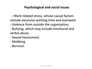 Psychological and social issues
- Work-related stress, whose causal factors
include excessive working time and overwork
- Violence from outside the organization.
- Bullying, which may include emotional and
verbal abuse.
- Sexual harassment.
- Mobbing.
- Burnout.
Amani.M. AL Bohisi
 