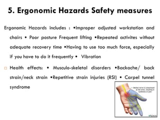5. Ergonomic Hazards Safety measures
Ergonomic Hazards includes : •Improper adjusted workstation and
chairs • Poor posture Frequent lifting •Repeated activites without
adequate recovery time •Having to use too much force, especially
if you have to do it frequently • Vibration
 Health effects: • Musculo-skeletal disorders •Backache/ back
strain/neck strain •Repetitive strain injuries (RSI) • Carpel tunnel
syndrome
 