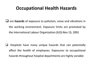 Occupational Health Hazards
 are hazards of exposure to pollution, noise and vibrations in
the working environment. Exposure limits are promoted by
the International Labour Organization (ILO).Nov 15, 2001
 Hospitals have many unique hazards that can potentially
affect the health of employees. Exposures to occupational
hazards throughout hospital departments are highly variable
 