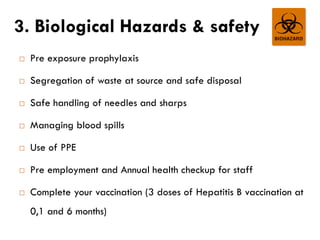 3. Biological Hazards & safety
 Pre exposure prophylaxis
 Segregation of waste at source and safe disposal
 Safe handling of needles and sharps
 Managing blood spills
 Use of PPE
 Pre employment and Annual health checkup for staff
 Complete your vaccination (3 doses of Hepatitis B vaccination at
0,1 and 6 months)
 