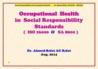Social Responsibility and Occupational Health Dr. Ahmed-Refat AG Refat 08/2014
1
Occupational Health
in Social Responsibility
Standards
( ISO 26000 & SA 8000 )
Dr. Ahmed-Refat AG Refat
Aug. 2014
 