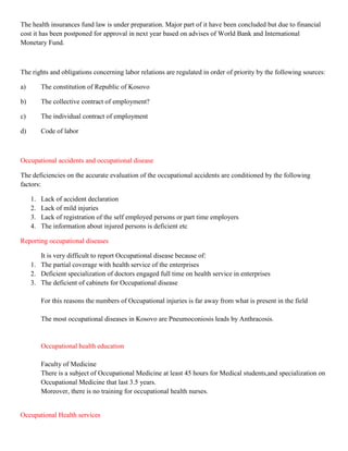 The health insurances fund law is under preparation. Major part of it have been concluded but due to financial
cost it has been postponed for approval in next year based on advises of World Bank and International
Monetary Fund.



The rights and obligations concerning labor relations are regulated in order of priority by the following sources:

a)        The constitution of Republic of Kosovo

b)        The collective contract of employment?

c)        The individual contract of employment

d)        Code of labor



Occupational accidents and occupational disease

The deficiencies on the accurate evaluation of the occupational accidents are conditioned by the following
factors:

     1.   Lack of accident declaration
     2.   Lack of mild injuries
     3.   Lack of registration of the self employed persons or part time employers
     4.   The information about injured persons is deficient etc

Reporting occupational diseases

        It is very difficult to report Occupational disease because of:
     1. The partial coverage with health service of the enterprises
     2. Deficient specialization of doctors engaged full time on health service in enterprises
     3. The deficient of cabinets for Occupational disease

          For this reasons the numbers of Occupational injuries is far away from what is present in the field

          The most occupational diseases in Kosovo are Pneumoconiosis leads by Anthracosis.


          Occupational health education

          Faculty of Medicine
          There is a subject of Occupational Medicine at least 45 hours for Medical students,and specialization on
          Occupational Medicine that last 3.5 years.
          Moreover, there is no training for occupational health nurses.


Occupational Health services
 
