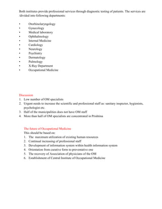 Both institutes provide professional services through diagnostic testing of patients. The services are
/divided into following departments:

•      Otorhinolaryngology
•      Gynecology
•      Medical laboratory
•      Ophthalmology
•      Internal Medicine
•      Cardiology
•      Neurology
•      Psychiatry
•      Dermatology
•      Pulmology
•      X-Ray Department
•      Occupational Medicine




Discussion
1. Low number of OM specialists
2. Urgent needs to increase the scientific and professional staff as: sanitary inspector, hygienists,
   psychologist etc.
3. Half of the municipalities does not have OM staff
4. More than half of OM specialists are concentrated in Prishtina


    The future of Occupational Medicine
    This should be based on:
    1. The maximum utilization of existing human resources
    2. Continual increasing of professional staff
    3. Development of information system within health information system
    4. Orientation from curative form to preventative one
    5. The recovery of Association of physicians of the OM
    6. Establishment of Central Institute of Occupational Medicine
 