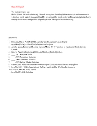 Main Problems?

   The main problems are:
   Health system and health financing. There is inadequate financing of health services and health needs,
   with other words lack of finances offered by government for health sector and there is not clear policy to
   develop health sector and produce proper legislation for regulate health financing.




References

1. Shkodra ,Xhevat Prof.Dr.2002 Resurset e tanishmenjerëzore,aktivitetet e
    tyrenëkuadërtëMjekësisësëPunësdhenevojatpërtrajnim
2. Arënliu-Qosaj, Fatime and Koçinaj-Berisha,Merita 2010. Transition in Health and Health Care in
    Kosovo
3. Kosovo Agency ofStatistics,2009.SocialStatistics.Health Statistics.
4. ____.2011.Kosovo Census
5. ____.2009.Population Statistics
6. ____.2009. Economic Statistics.
7. ____.2009.Labour Market Statistics
8. UNDP.2012. Kosovo Human Development report 2012-Private sector and employment
9. Law No. 2003 / 19 On Occupational Safety, Health Andthe Working Environment
10. Law No. 2004/4 Kosovo Health
11. Law No.03/L-212 On Labor
 