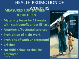 HEALTH PROMOTION OF
              WORKERS
  MEASURES FOR WOMEN
             &CHILDREN
• Maternity leave for 12 weeks
  with cash benefit under ESI act
• Ante/Intra/Postnatal services
• Prohibition of night work
• Prohibits of work underground
• Crèches
• No child below 14 shall be
  employed
  05/15/12                          11
 