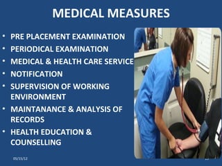 MEDICAL MEASURES
• PRE PLACEMENT EXAMINATION
• PERIODICAL EXAMINATION
• MEDICAL & HEALTH CARE SERVICE
• NOTIFICATION
• SUPERVISION OF WORKING
  ENVIRONMENT
• MAINTANANCE & ANALYSIS OF
  RECORDS
• HEALTH EDUCATION &
  COUNSELLING
    05/15/12                      15
 
