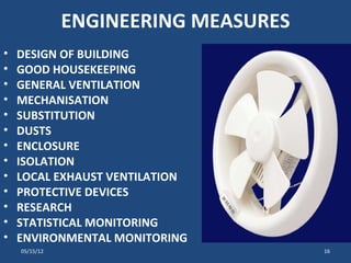 ENGINEERING MEASURES
•   DESIGN OF BUILDING
•   GOOD HOUSEKEEPING
•   GENERAL VENTILATION
•   MECHANISATION
•   SUBSTITUTION
•   DUSTS
•   ENCLOSURE
•   ISOLATION
•   LOCAL EXHAUST VENTILATION
•   PROTECTIVE DEVICES
•   RESEARCH
•   STATISTICAL MONITORING
•   ENVIRONMENTAL MONITORING
    05/15/12                          16
 