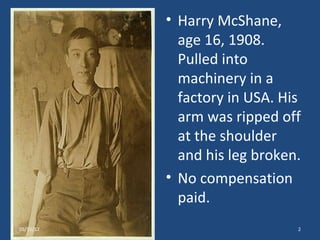• Harry McShane,
             age 16, 1908.
             Pulled into
             machinery in a
             factory in USA. His
             arm was ripped off
             at the shoulder
             and his leg broken.
           • No compensation
             paid.
05/15/12                       2
 
