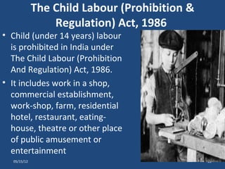 The Child Labour (Prohibition &
                 Regulation) Act, 1986
• Child (under 14 years) labour
  is prohibited in India under
  The Child Labour (Prohibition
  And Regulation) Act, 1986.
• It includes work in a shop,
  commercial establishment,
  work-shop, farm, residential
  hotel, restaurant, eating-
  house, theatre or other place
  of public amusement or
  entertainment
  05/15/12                                     22
 