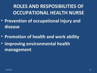 ROLES AND RESPOSIBILITIES OF
             OCCUPATIONAL HEALTH NURSE
• Prevention of occupational injury and
  disease
• Promotion of health and work ability
• Improving environmental health
  management


  05/15/12                                  23
 
