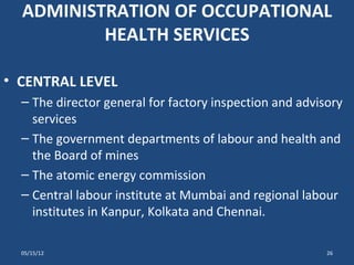 ADMINISTRATION OF OCCUPATIONAL
          HEALTH SERVICES

• CENTRAL LEVEL
  – The director general for factory inspection and advisory
    services
  – The government departments of labour and health and
    the Board of mines
  – The atomic energy commission
  – Central labour institute at Mumbai and regional labour
    institutes in Kanpur, Kolkata and Chennai.

  05/15/12                                               26
 