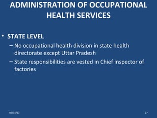 ADMINISTRATION OF OCCUPATIONAL
          HEALTH SERVICES

• STATE LEVEL
  – No occupational health division in state health
    directorate except Uttar Pradesh
  – State responsibilities are vested in Chief inspector of
    factories




  05/15/12                                                    27
 