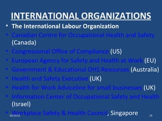 INTERNATIONAL ORGANIZATIONS
• The International Labour Organization
• Canadian Centre for Occupational Health and Safety
  (Canada)
• Congressional Office of Compliance (US)
• European Agency for Safety and Health at Work (EU)
• Government & Educational OHS Resources (Australia)
• Health and Safety Executive (UK)
• Health for Work Adviceline for small businesses (UK)
• Information Center of Occupational Safety and Health
  (Israel)
• Workplace Safety & Health Council, Singapore
 05/15/12                                         29
 