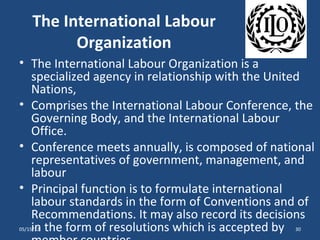 The International Labour
           Organization
• The International Labour Organization is a
  specialized agency in relationship with the United
  Nations,
• Comprises the International Labour Conference, the
  Governing Body, and the International Labour
  Office.
• Conference meets annually, is composed of national
  representatives of government, management, and
  labour
• Principal function is to formulate international
  labour standards in the form of Conventions and of
  Recommendations. It may also record its decisions
  in the form of resolutions which is accepted by
05/15/12                                        30
 