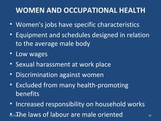 WOMEN AND OCCUPATIONAL HEALTH
• Women's jobs have specific characteristics
• Equipment and schedules designed in relation
  to the average male body
• Low wages
• Sexual harassment at work place
• Discrimination against women
• Excluded from many health-promoting
  benefits
• Increased responsibility on household works
• The laws of labour are male oriented
05/15/12                                     32
 