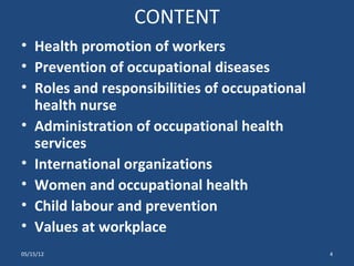 CONTENT
• Health promotion of workers
• Prevention of occupational diseases
• Roles and responsibilities of occupational
  health nurse
• Administration of occupational health
  services
• International organizations
• Women and occupational health
• Child labour and prevention
• Values at workplace
05/15/12                                       4
 