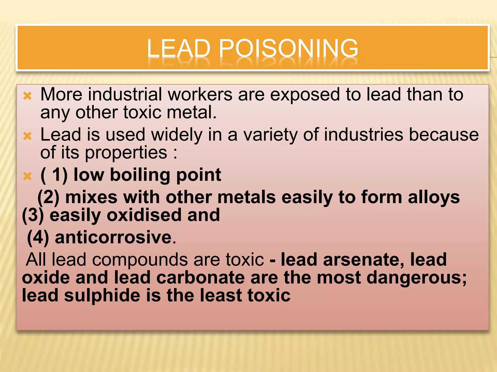 LEAD POISONING
 More industrial workers are exposed to lead than to
any other toxic metal.
 Lead is used widely in a variety of industries because
of its properties :
 ( 1) low boiling point
(2) mixes with other metals easily to form alloys
(3) easily oxidised and
(4) anticorrosive.
All lead compounds are toxic - lead arsenate, lead
oxide and lead carbonate are the most dangerous;
lead sulphide is the least toxic
 