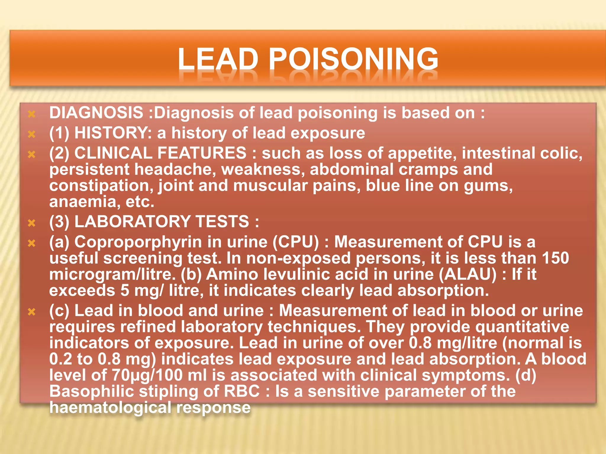 LEAD POISONING
 DIAGNOSIS :Diagnosis of lead poisoning is based on :
 (1) HISTORY: a history of lead exposure
 (2) CLINICAL FEATURES : such as loss of appetite, intestinal colic,
persistent headache, weakness, abdominal cramps and
constipation, joint and muscular pains, blue line on gums,
anaemia, etc.
 (3) LABORATORY TESTS :
 (a) Coproporphyrin in urine (CPU) : Measurement of CPU is a
useful screening test. In non-exposed persons, it is less than 150
microgram/litre. (b) Amino levulinic acid in urine (ALAU) : If it
exceeds 5 mg/ litre, it indicates clearly lead absorption.
 (c) Lead in blood and urine : Measurement of lead in blood or urine
requires refined laboratory techniques. They provide quantitative
indicators of exposure. Lead in urine of over 0.8 mg/litre (normal is
0.2 to 0.8 mg) indicates lead exposure and lead absorption. A blood
level of 70µg/100 ml is associated with clinical symptoms. (d)
Basophilic stipling of RBC : Is a sensitive parameter of the
haematological response
 