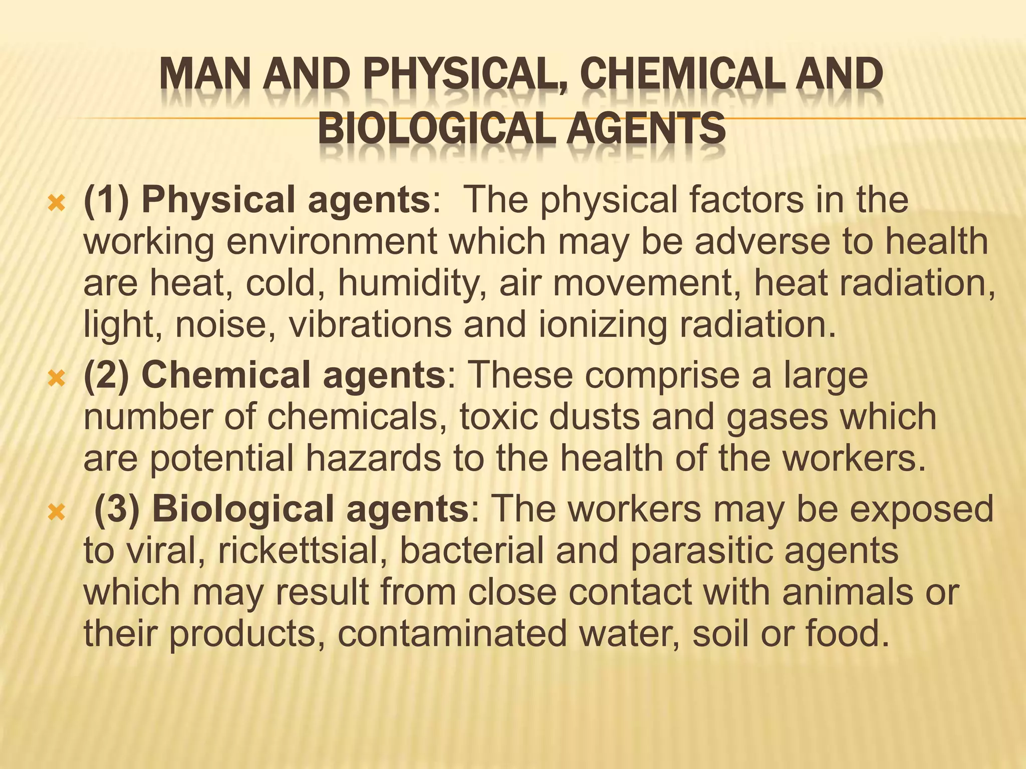 MAN AND PHYSICAL, CHEMICAL AND
BIOLOGICAL AGENTS
 (1) Physical agents: The physical factors in the
working environment which may be adverse to health
are heat, cold, humidity, air movement, heat radiation,
light, noise, vibrations and ionizing radiation.
 (2) Chemical agents: These comprise a large
number of chemicals, toxic dusts and gases which
are potential hazards to the health of the workers.
 (3) Biological agents: The workers may be exposed
to viral, rickettsial, bacterial and parasitic agents
which may result from close contact with animals or
their products, contaminated water, soil or food.
 