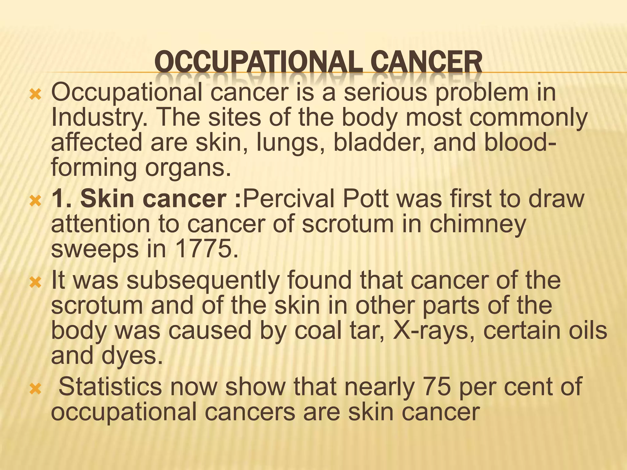 OCCUPATIONAL CANCER
 Occupational cancer is a serious problem in
Industry. The sites of the body most commonly
affected are skin, lungs, bladder, and blood-
forming organs.
 1. Skin cancer :Percival Pott was first to draw
attention to cancer of scrotum in chimney
sweeps in 1775.
 It was subsequently found that cancer of the
scrotum and of the skin in other parts of the
body was caused by coal tar, X-rays, certain oils
and dyes.
 Statistics now show that nearly 75 per cent of
occupational cancers are skin cancer
 