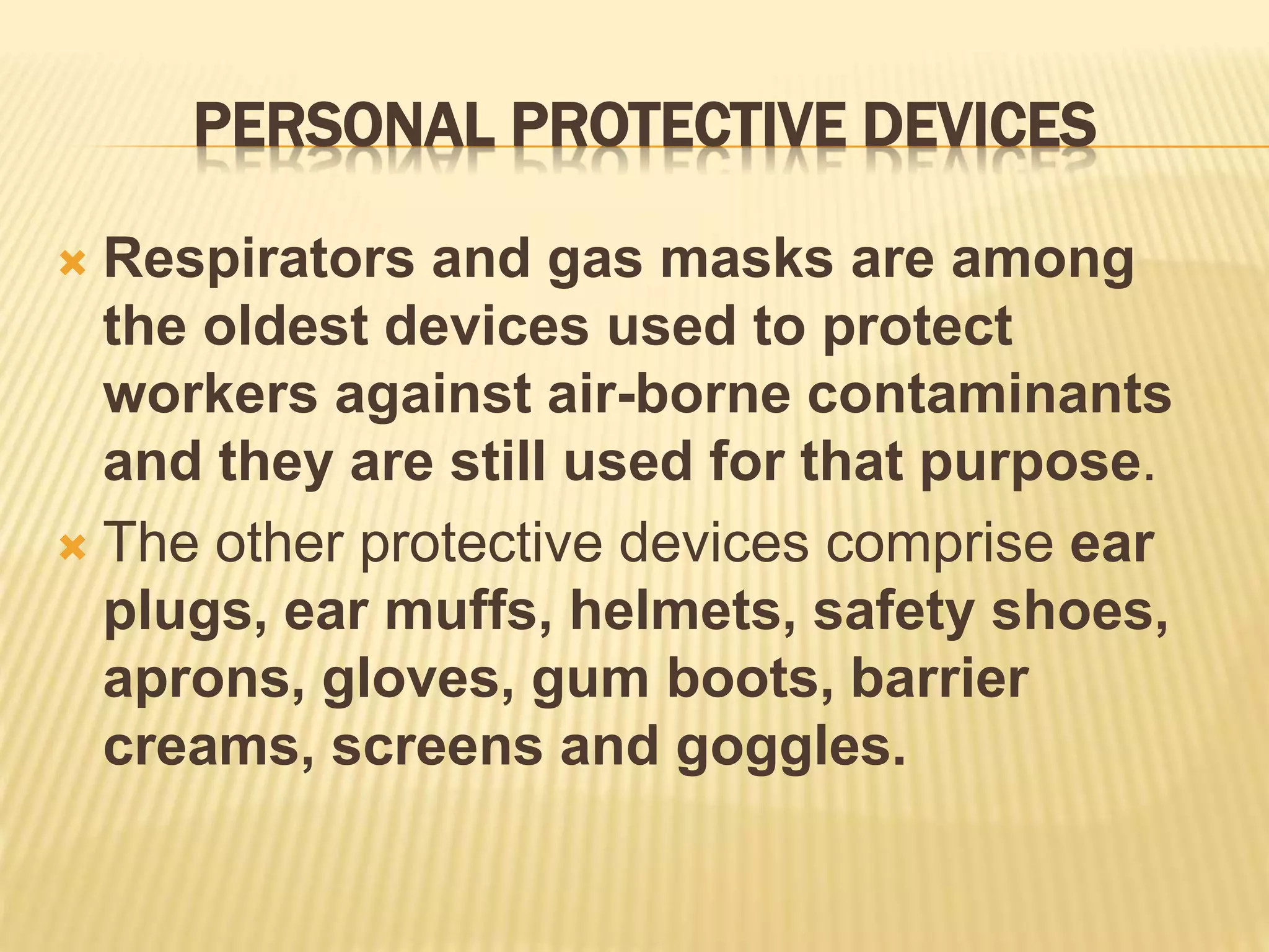 PERSONAL PROTECTIVE DEVICES
 Respirators and gas masks are among
the oldest devices used to protect
workers against air-borne contaminants
and they are still used for that purpose.
 The other protective devices comprise ear
plugs, ear muffs, helmets, safety shoes,
aprons, gloves, gum boots, barrier
creams, screens and goggles.
 