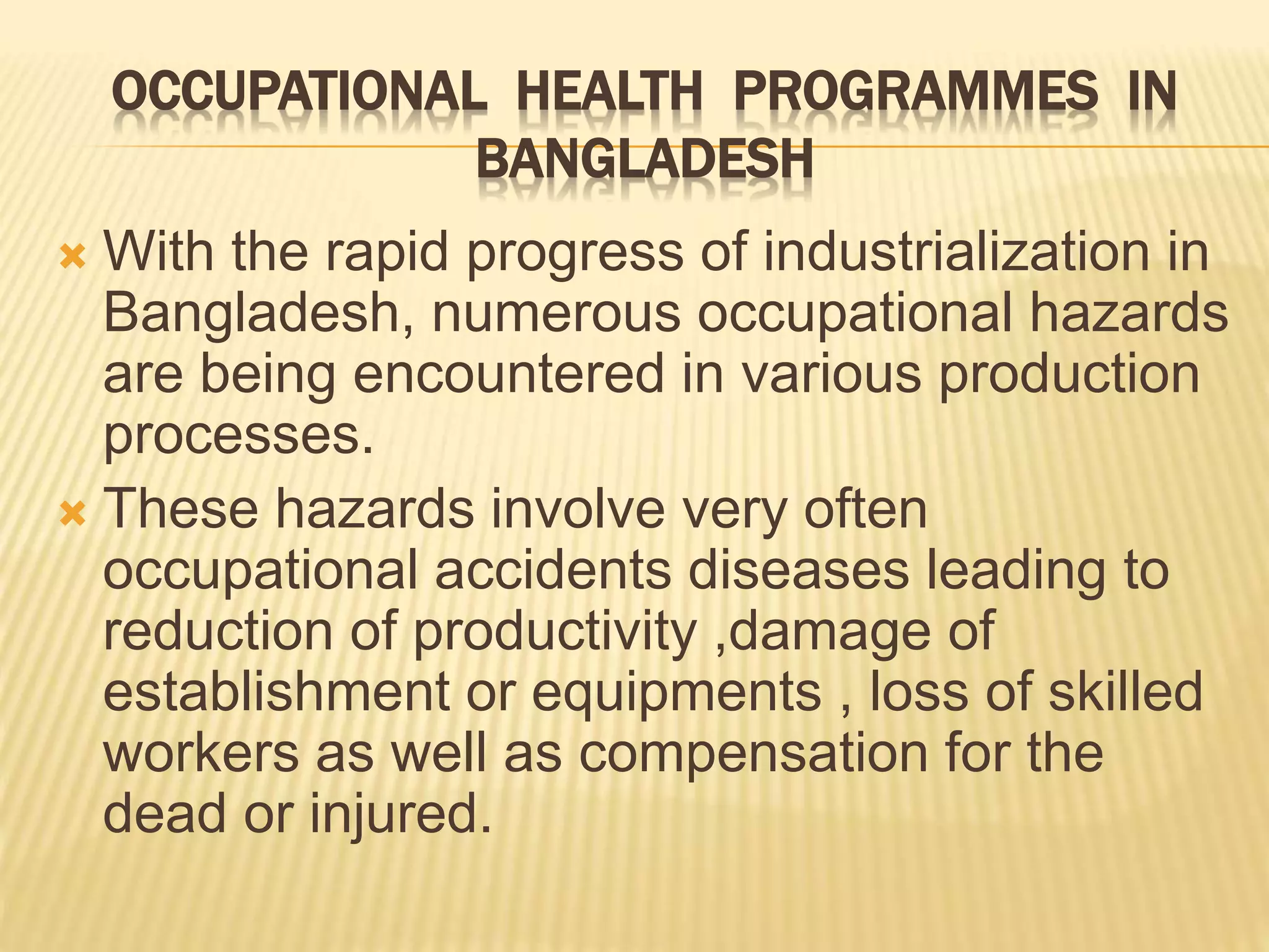 OCCUPATIONAL HEALTH PROGRAMMES IN
BANGLADESH
 With the rapid progress of industrialization in
Bangladesh, numerous occupational hazards
are being encountered in various production
processes.
 These hazards involve very often
occupational accidents diseases leading to
reduction of productivity ,damage of
establishment or equipments , loss of skilled
workers as well as compensation for the
dead or injured.
 