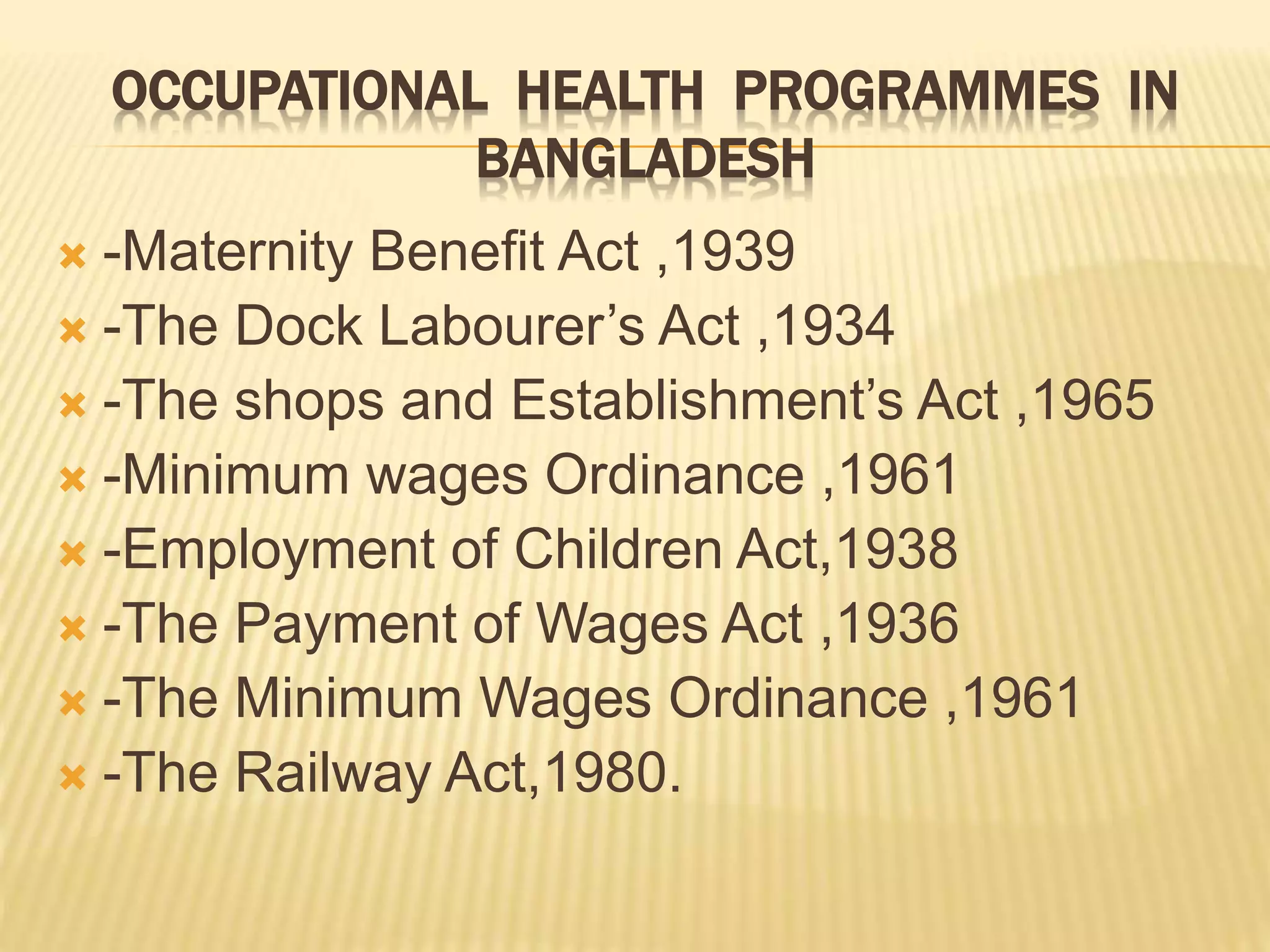 OCCUPATIONAL HEALTH PROGRAMMES IN
BANGLADESH
 -Maternity Benefit Act ,1939
 -The Dock Labourer’s Act ,1934
 -The shops and Establishment’s Act ,1965
 -Minimum wages Ordinance ,1961
 -Employment of Children Act,1938
 -The Payment of Wages Act ,1936
 -The Minimum Wages Ordinance ,1961
 -The Railway Act,1980.
 