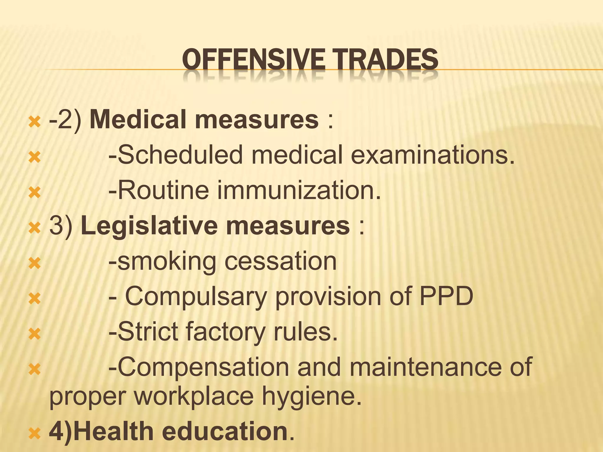 OFFENSIVE TRADES
 -2) Medical measures :
 -Scheduled medical examinations.
 -Routine immunization.
 3) Legislative measures :
 -smoking cessation
 - Compulsary provision of PPD
 -Strict factory rules.
 -Compensation and maintenance of
proper workplace hygiene.
 4)Health education.
 