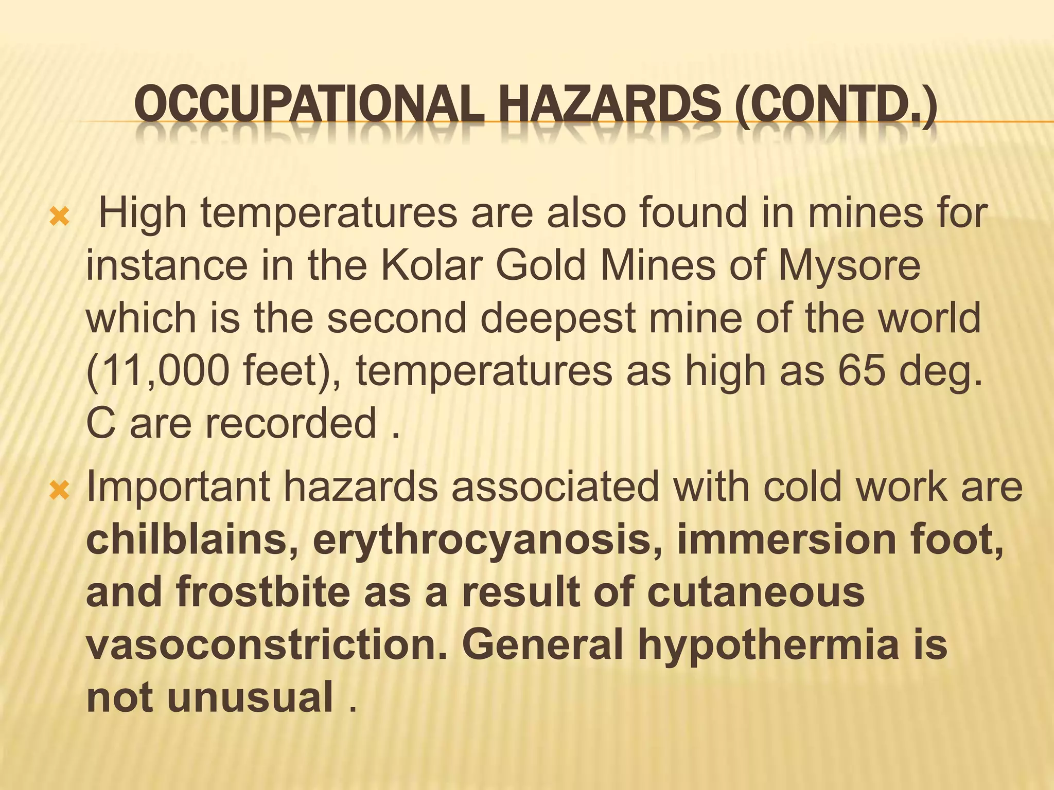 OCCUPATIONAL HAZARDS (CONTD.)
 High temperatures are also found in mines for
instance in the Kolar Gold Mines of Mysore
which is the second deepest mine of the world
(11,000 feet), temperatures as high as 65 deg.
C are recorded .
 Important hazards associated with cold work are
chilblains, erythrocyanosis, immersion foot,
and frostbite as a result of cutaneous
vasoconstriction. General hypothermia is
not unusual .
 