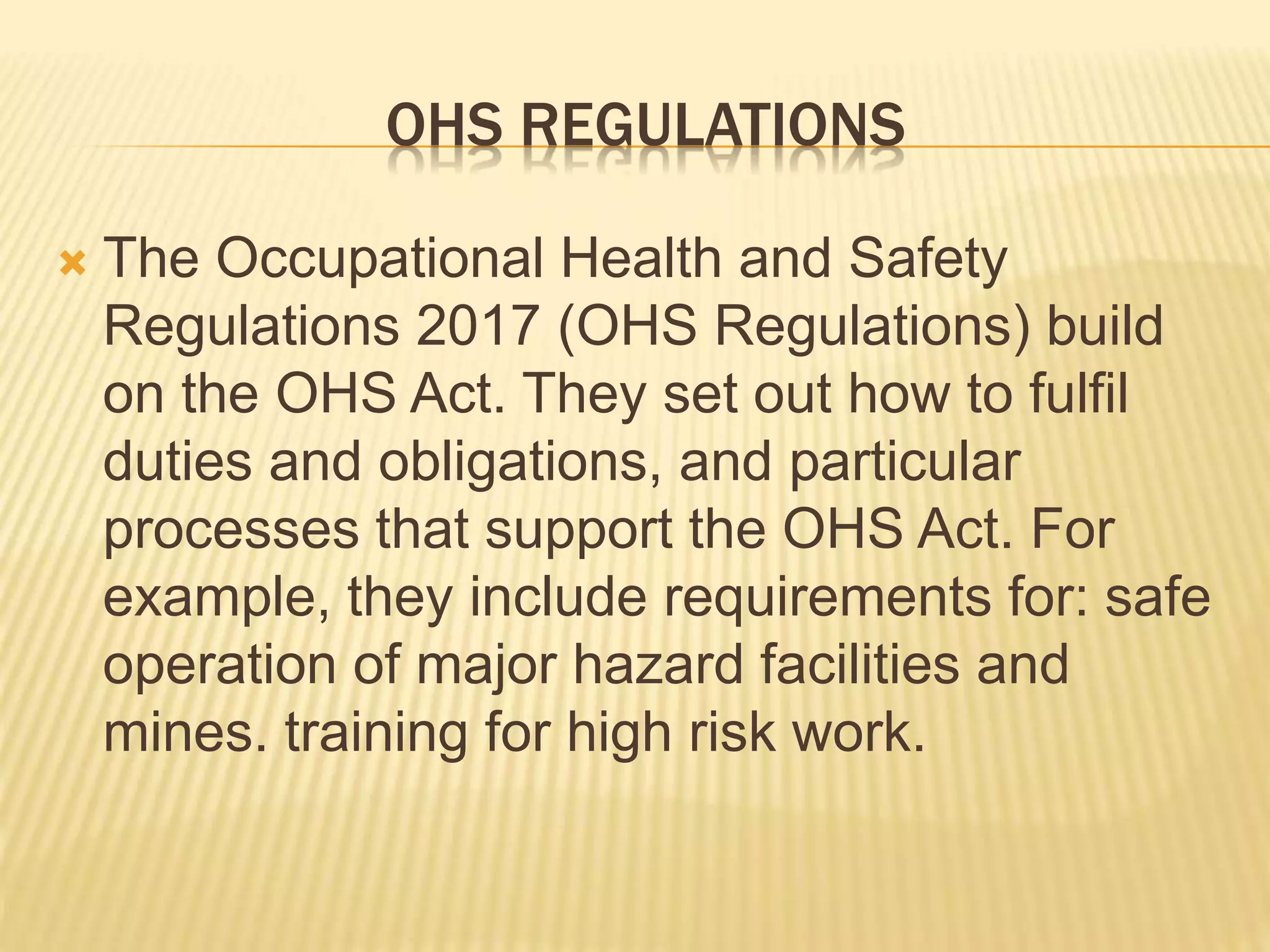 OHS REGULATIONS
 The Occupational Health and Safety
Regulations 2017 (OHS Regulations) build
on the OHS Act. They set out how to fulfil
duties and obligations, and particular
processes that support the OHS Act. For
example, they include requirements for: safe
operation of major hazard facilities and
mines. training for high risk work.
 