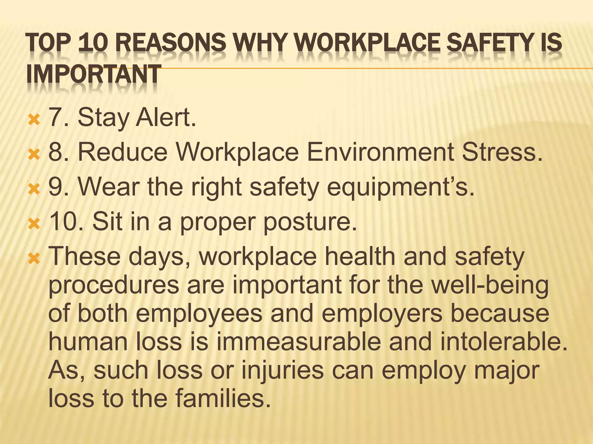 TOP 10 REASONS WHY WORKPLACE SAFETY IS
IMPORTANT
 7. Stay Alert.
 8. Reduce Workplace Environment Stress.
 9. Wear the right safety equipment’s.
 10. Sit in a proper posture.
 These days, workplace health and safety
procedures are important for the well-being
of both employees and employers because
human loss is immeasurable and intolerable.
As, such loss or injuries can employ major
loss to the families.
 