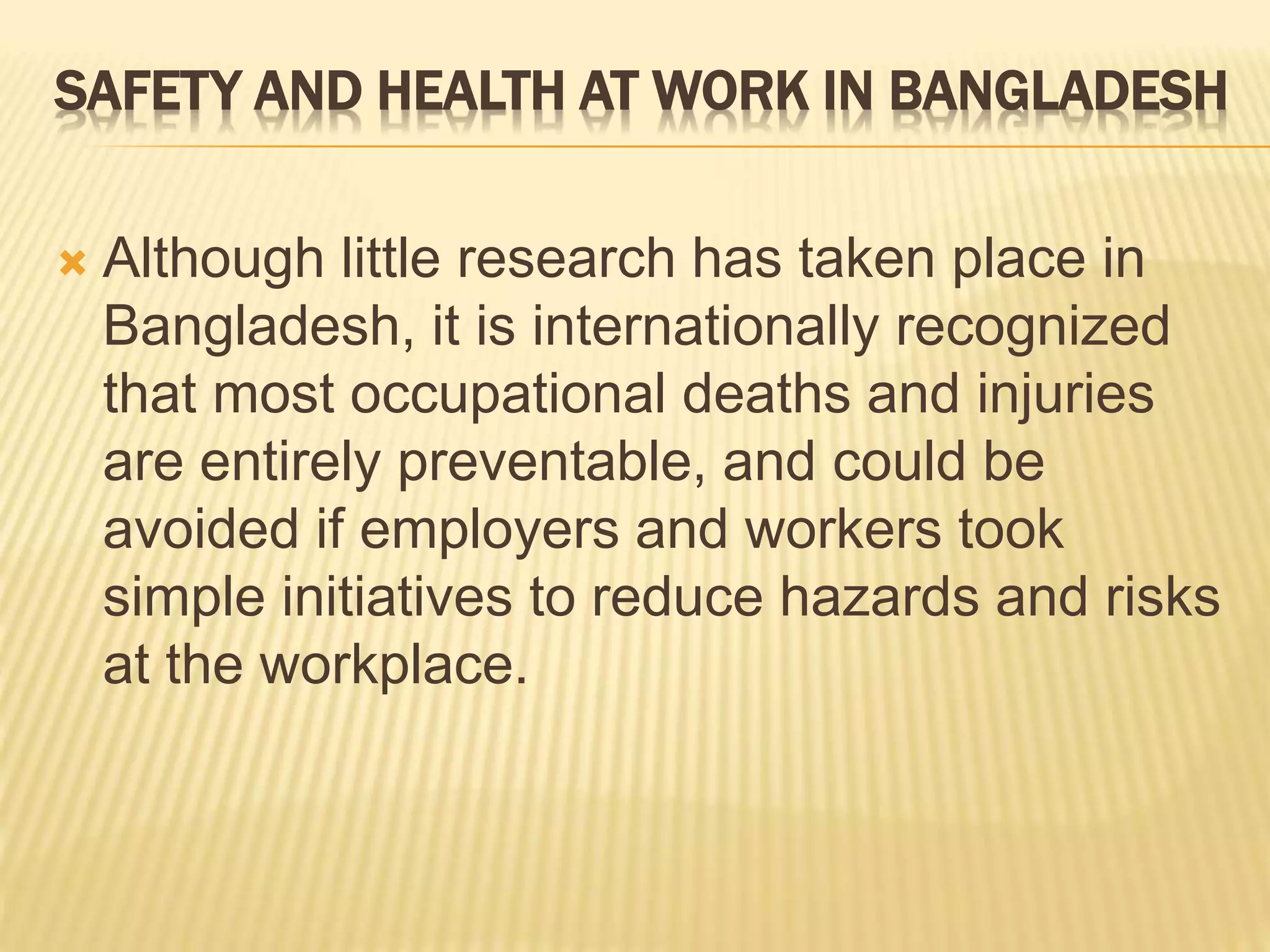  Although little research has taken place in
Bangladesh, it is internationally recognized
that most occupational deaths and injuries
are entirely preventable, and could be
avoided if employers and workers took
simple initiatives to reduce hazards and risks
at the workplace.
SAFETY AND HEALTH AT WORK IN BANGLADESH
 