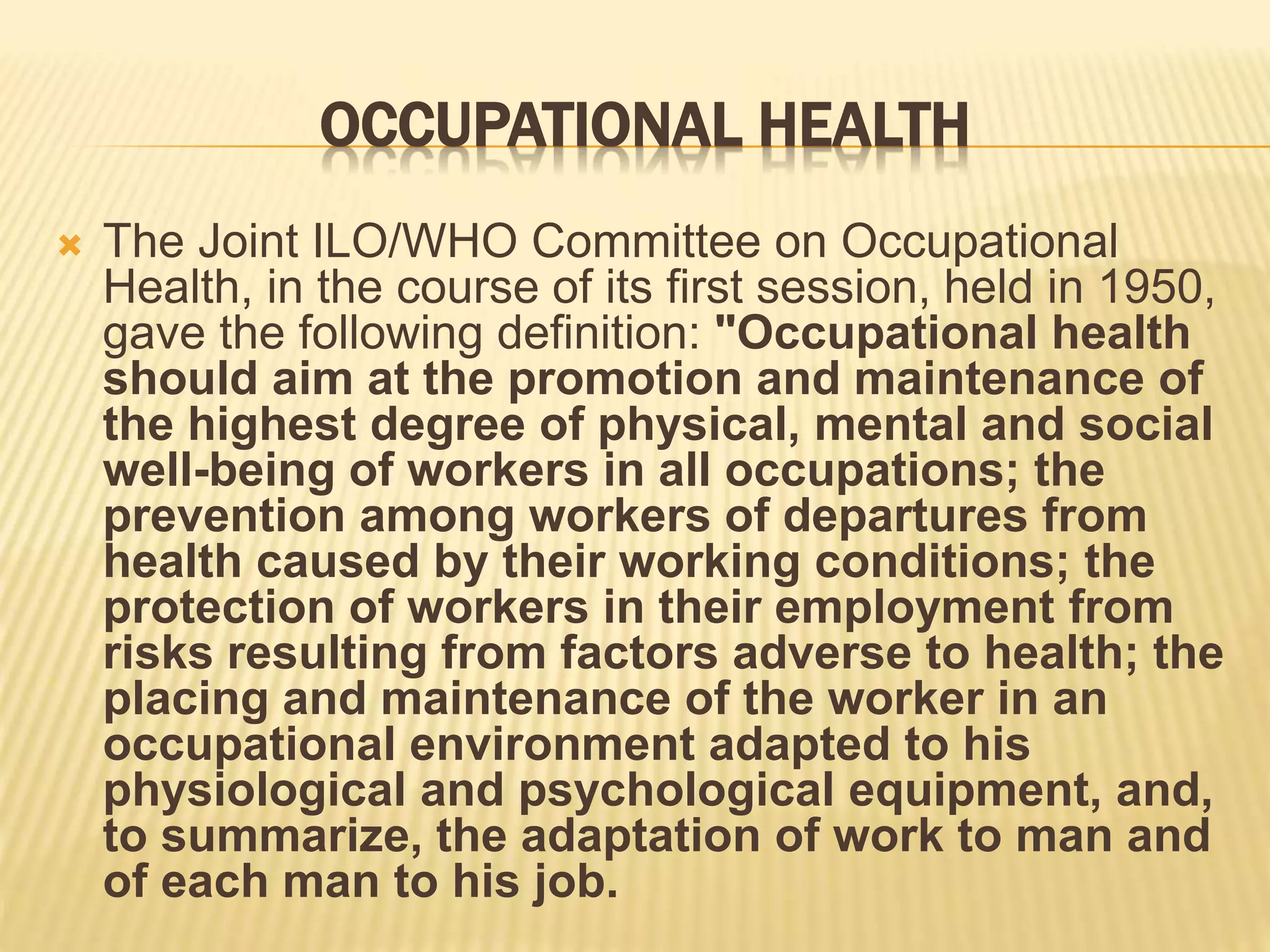 OCCUPATIONAL HEALTH
 The Joint ILO/WHO Committee on Occupational
Health, in the course of its first session, held in 1950,
gave the following definition: "Occupational health
should aim at the promotion and maintenance of
the highest degree of physical, mental and social
well-being of workers in all occupations; the
prevention among workers of departures from
health caused by their working conditions; the
protection of workers in their employment from
risks resulting from factors adverse to health; the
placing and maintenance of the worker in an
occupational environment adapted to his
physiological and psychological equipment, and,
to summarize, the adaptation of work to man and
of each man to his job.
 