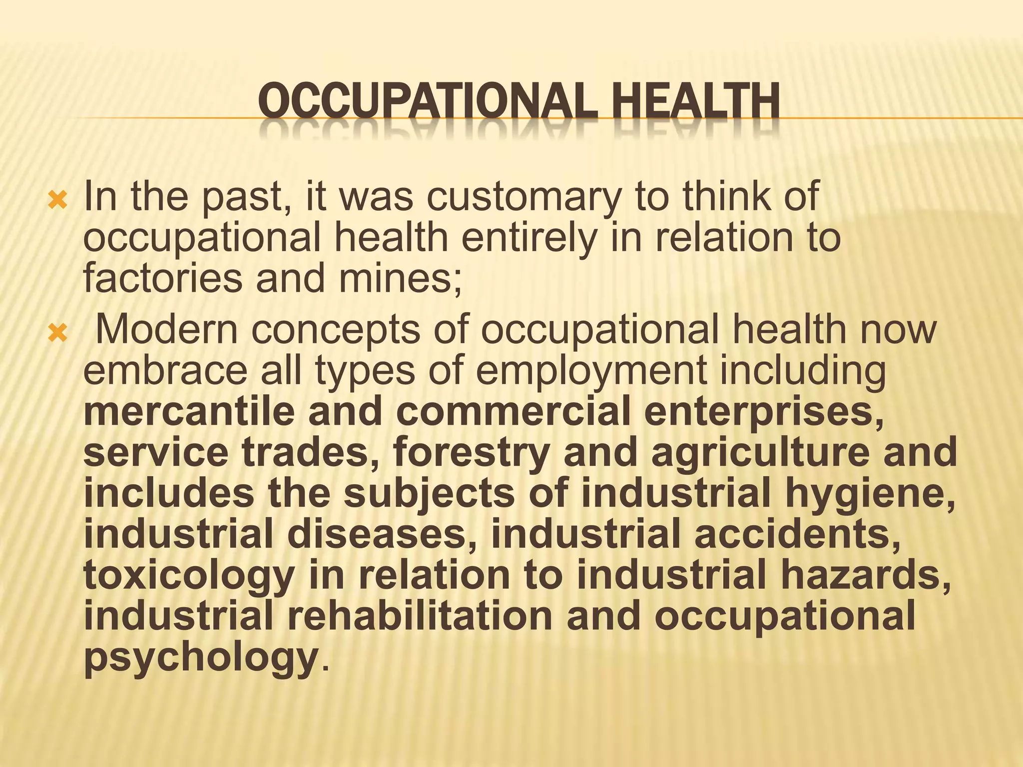 OCCUPATIONAL HEALTH
 In the past, it was customary to think of
occupational health entirely in relation to
factories and mines;
 Modern concepts of occupational health now
embrace all types of employment including
mercantile and commercial enterprises,
service trades, forestry and agriculture and
includes the subjects of industrial hygiene,
industrial diseases, industrial accidents,
toxicology in relation to industrial hazards,
industrial rehabilitation and occupational
psychology.
 