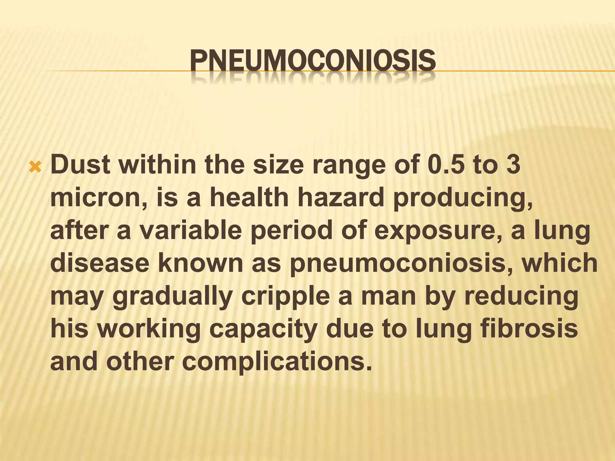 PNEUMOCONIOSIS
 Dust within the size range of 0.5 to 3
micron, is a health hazard producing,
after a variable period of exposure, a lung
disease known as pneumoconiosis, which
may gradually cripple a man by reducing
his working capacity due to lung fibrosis
and other complications.
 