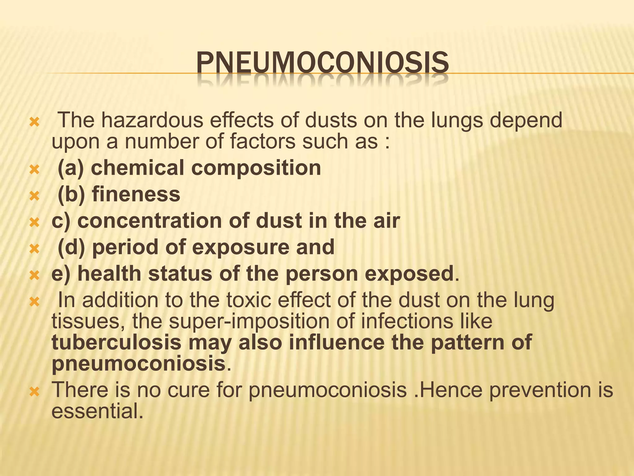 PNEUMOCONIOSIS
 The hazardous effects of dusts on the lungs depend
upon a number of factors such as :
 (a) chemical composition
 (b) fineness
 c) concentration of dust in the air
 (d) period of exposure and
 e) health status of the person exposed.
 In addition to the toxic effect of the dust on the lung
tissues, the super-imposition of infections like
tuberculosis may also influence the pattern of
pneumoconiosis.
 There is no cure for pneumoconiosis .Hence prevention is
essential.
 
