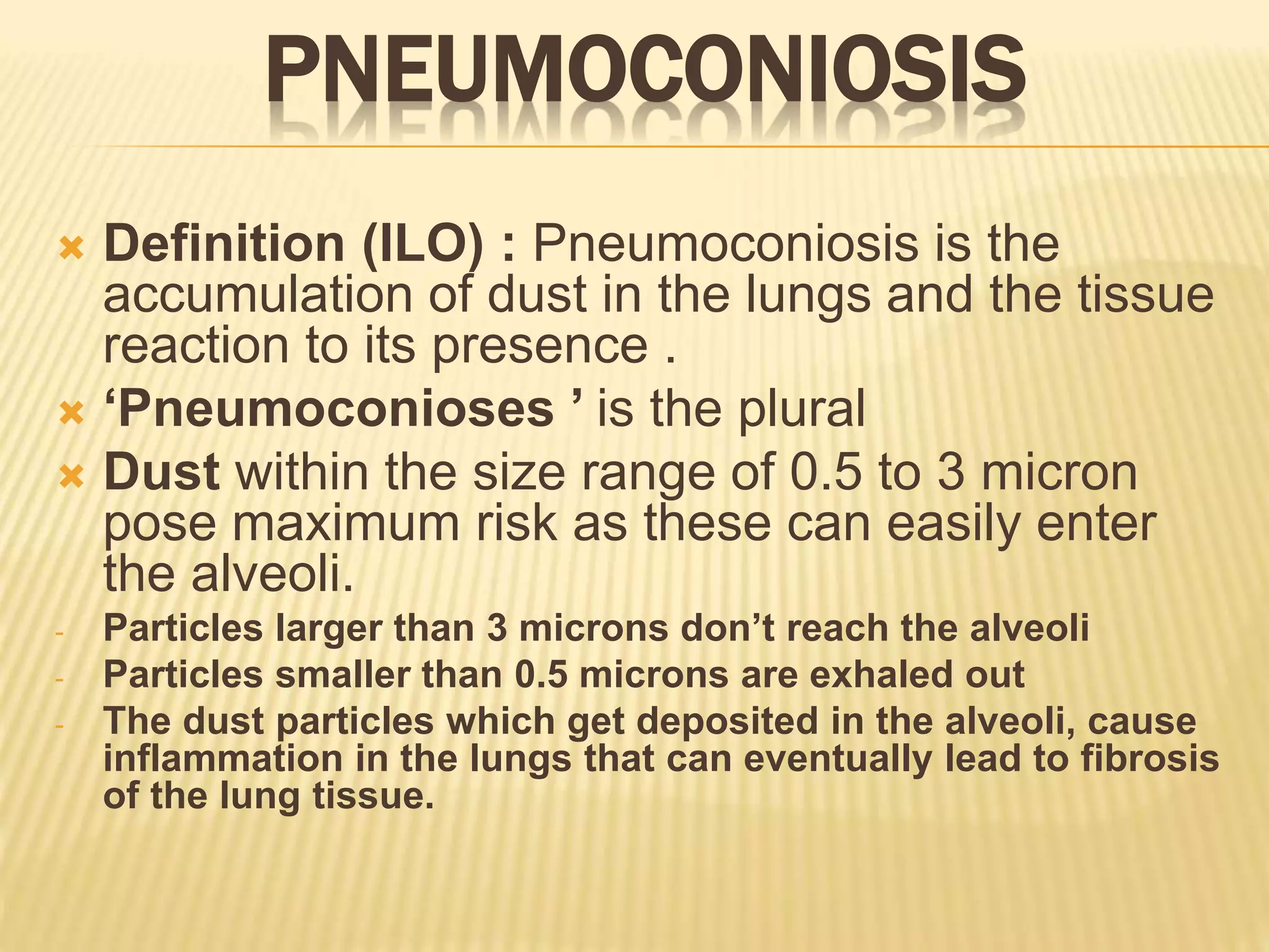 PNEUMOCONIOSIS
 Definition (ILO) : Pneumoconiosis is the
accumulation of dust in the lungs and the tissue
reaction to its presence .
 ‘Pneumoconioses ’ is the plural
 Dust within the size range of 0.5 to 3 micron
pose maximum risk as these can easily enter
the alveoli.
- Particles larger than 3 microns don’t reach the alveoli
- Particles smaller than 0.5 microns are exhaled out
- The dust particles which get deposited in the alveoli, cause
inflammation in the lungs that can eventually lead to fibrosis
of the lung tissue.
 