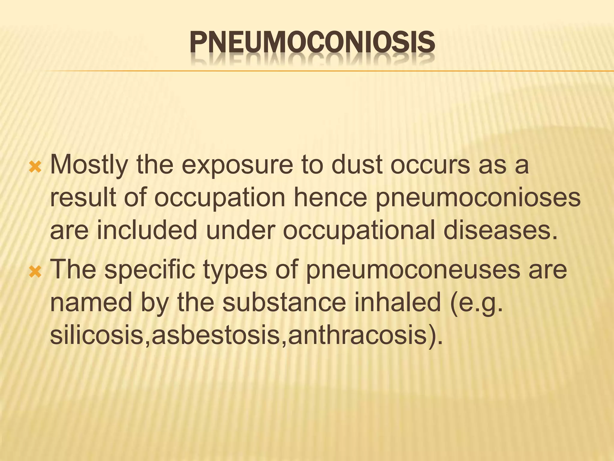 PNEUMOCONIOSIS
 Mostly the exposure to dust occurs as a
result of occupation hence pneumoconioses
are included under occupational diseases.
 The specific types of pneumoconeuses are
named by the substance inhaled (e.g.
silicosis,asbestosis,anthracosis).
 