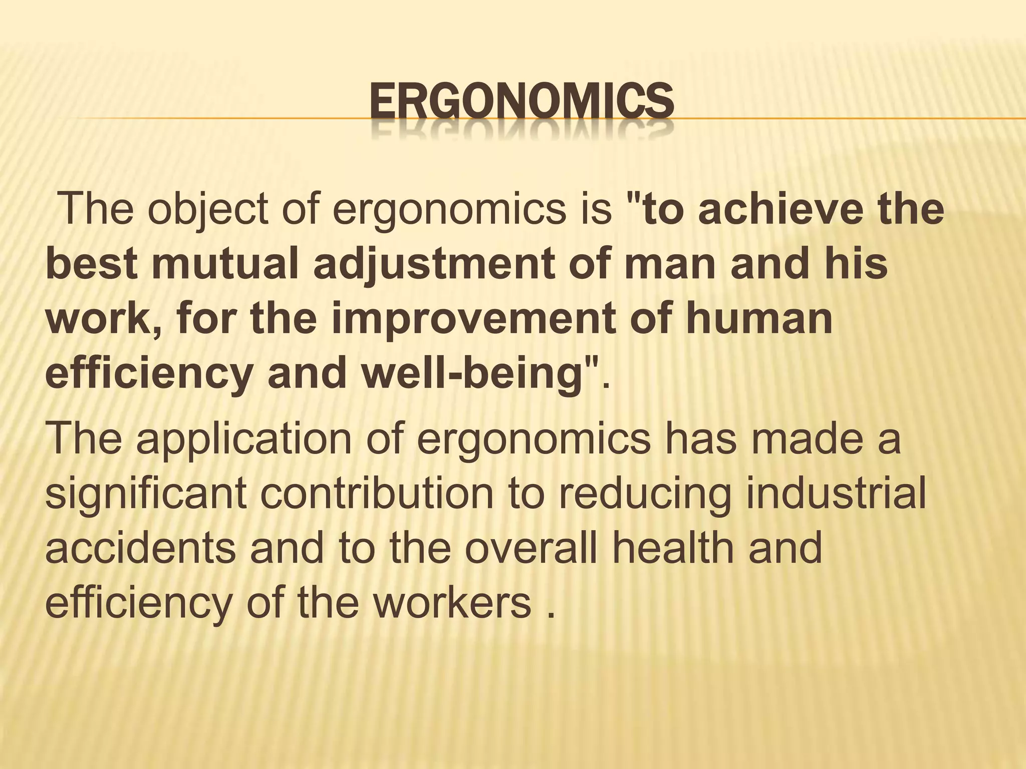 ERGONOMICS
The object of ergonomics is "to achieve the
best mutual adjustment of man and his
work, for the improvement of human
efficiency and well-being".
The application of ergonomics has made a
significant contribution to reducing industrial
accidents and to the overall health and
efficiency of the workers .
 