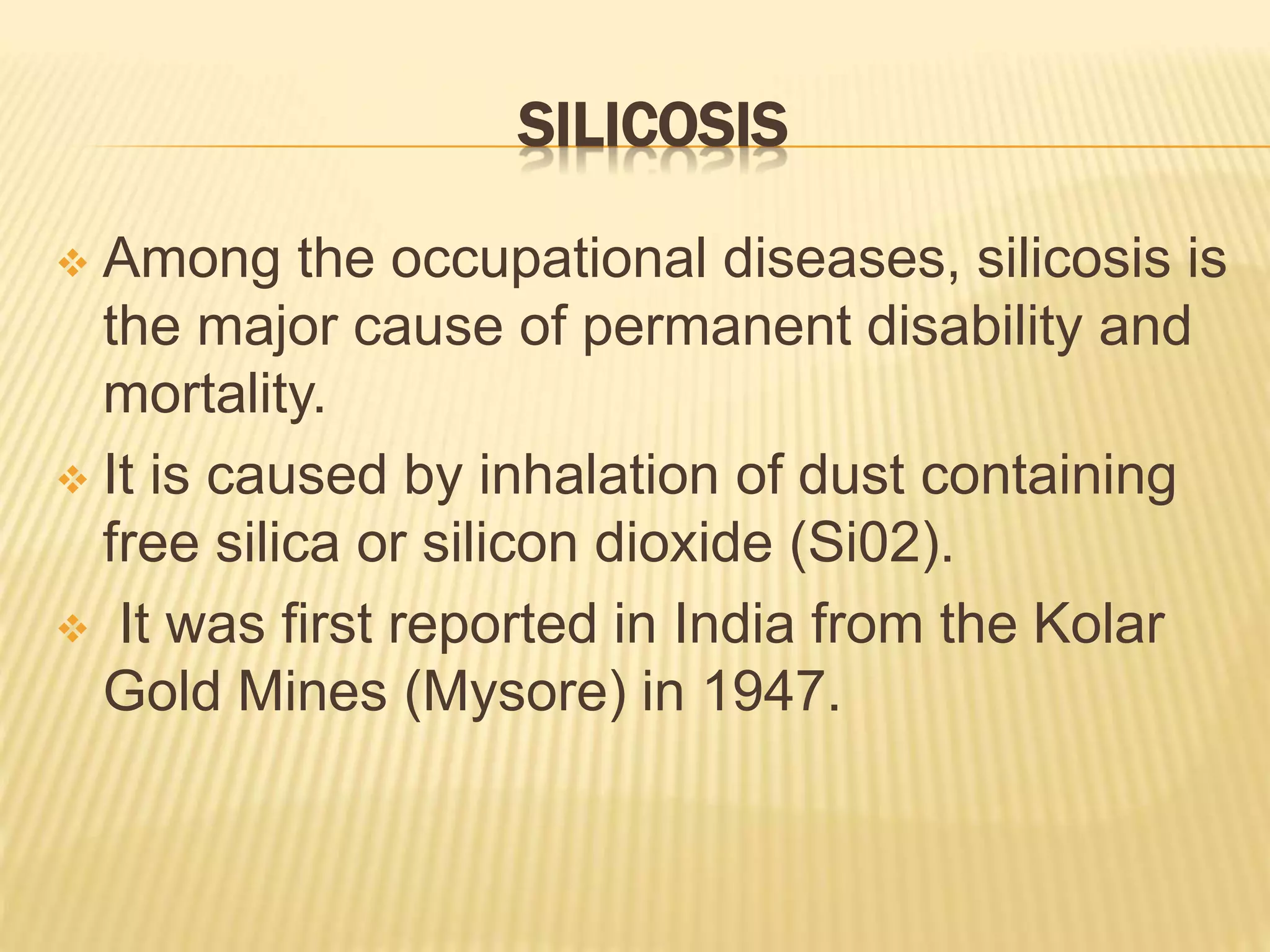 SILICOSIS
 Among the occupational diseases, silicosis is
the major cause of permanent disability and
mortality.
 It is caused by inhalation of dust containing
free silica or silicon dioxide (Si02).
 It was first reported in India from the Kolar
Gold Mines (Mysore) in 1947.
 