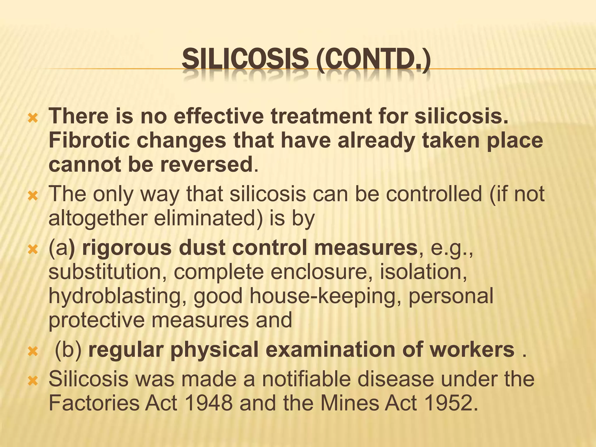 SILICOSIS (CONTD.)
 There is no effective treatment for silicosis.
Fibrotic changes that have already taken place
cannot be reversed.
 The only way that silicosis can be controlled (if not
altogether eliminated) is by
 (a) rigorous dust control measures, e.g.,
substitution, complete enclosure, isolation,
hydroblasting, good house-keeping, personal
protective measures and
 (b) regular physical examination of workers .
 Silicosis was made a notifiable disease under the
Factories Act 1948 and the Mines Act 1952.
 