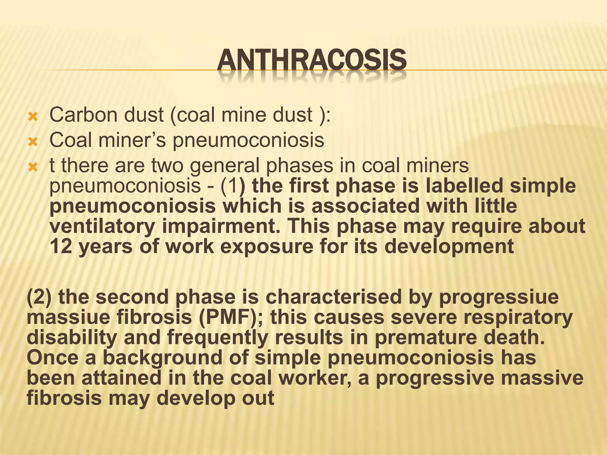 ANTHRACOSIS
 Carbon dust (coal mine dust ):
 Coal miner’s pneumoconiosis
 t there are two general phases in coal miners
pneumoconiosis - (1) the first phase is labelled simple
pneumoconiosis which is associated with little
ventilatory impairment. This phase may require about
12 years of work exposure for its development
(2) the second phase is characterised by progressiue
massiue fibrosis (PMF); this causes severe respiratory
disability and frequently results in premature death.
Once a background of simple pneumoconiosis has
been attained in the coal worker, a progressive massive
fibrosis may develop out
 