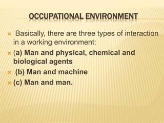 OCCUPATIONAL ENVIRONMENT
 Basically, there are three types of interaction
in a working environment:
 (a) Man and physical, chemical and
biological agents
 (b) Man and machine
 (c) Man and man.
 